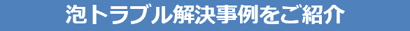泡トラブル解決事例をご紹介