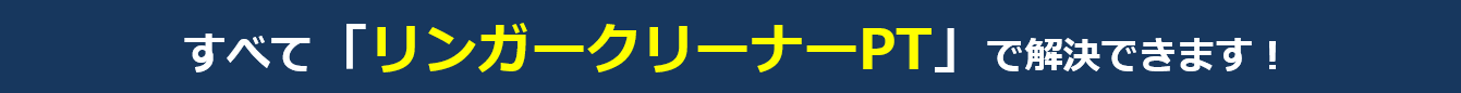 すべて「リンガークリーナーPT」で解決できます！